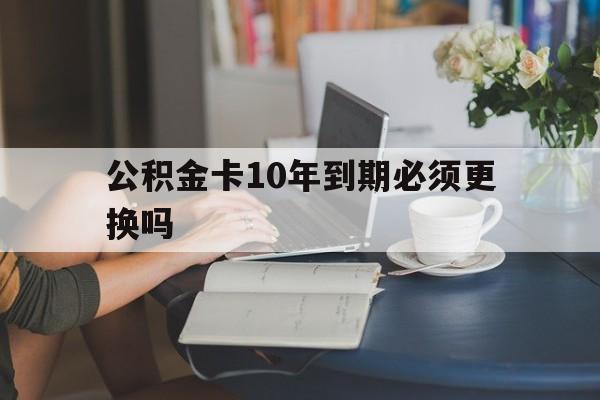 西双版纳最新公积金卡10年到期必须更换吗方法分析(最方便真实的西双版纳公积金卡几年不用会自动注销吗方法)
