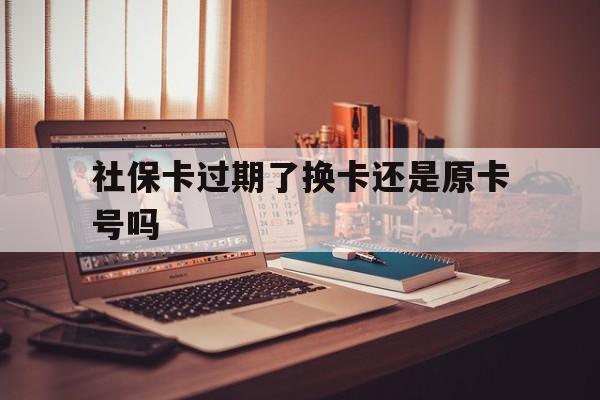 西双版纳最新社保卡过期了换卡还是原卡号吗方法分析(最方便真实的西双版纳社保卡过期了更换号码一样吗方法)
