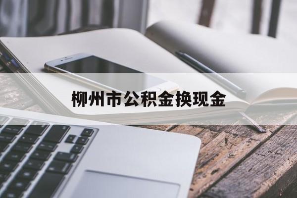 西双版纳最新柳州市公积金换现金方法分析(最方便真实的西双版纳2021柳州公积金提取新规定方法)