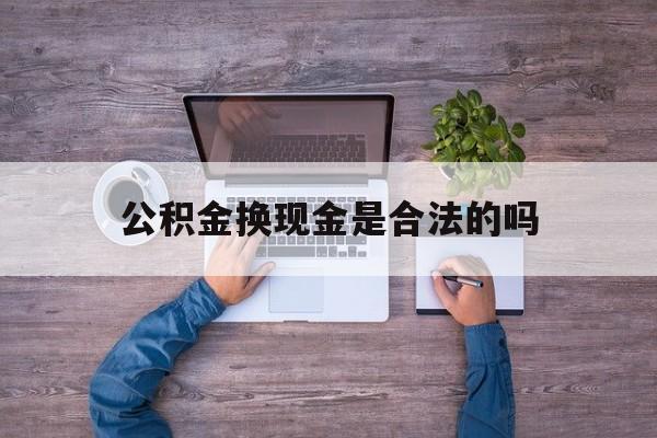 西双版纳最新公积金换现金是合法的吗方法分析(最方便真实的西双版纳公积金换现金是合法的吗怎么办方法)