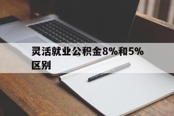 西双版纳最新灵活就业公积金8%和5%区别方法分析(最方便真实的西双版纳灵活就业公积金一般交多少钱方法)