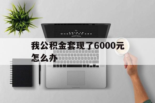 西双版纳最新我公积金套现了6000元怎么办方法分析(最方便真实的西双版纳住房公积金套取现金方法)